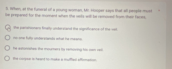 When, at the funeral of a young woman, Mr. Hooper says that all people must
be prepared for the moment when the veils will be removed from their faces,
the parishioners finally understand the significance of the veil.
no one fully understands what he means.
he astonishes the mourners by removing his own veil.
the corpse is heard to make a muffled affirmation.