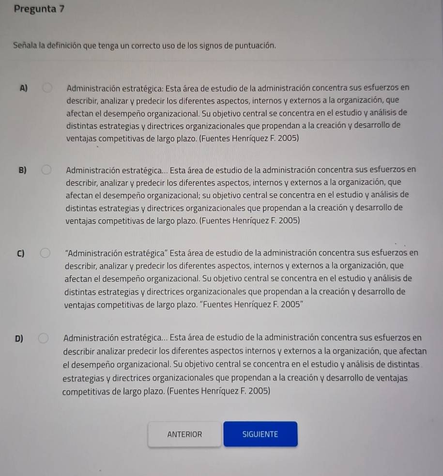 Pregunta 7
Señala la definición que tenga un correcto uso de los signos de puntuación.
A) Administración estratégica: Esta área de estudio de la administración concentra sus esfuerzos en
describir, analizar y predecir los diferentes aspectos, internos y externos a la organización, que
afectan el desempeño organizacional. Su objetivo central se concentra en el estudio y análisis de
distintas estrategias y directrices organizacionales que propendan a la creación y desarrollo de
ventajas competitivas de largo plazo. (Fuentes Henríquez F. 2005)
B) Administración estratégica... Esta área de estudio de la administración concentra sus esfuerzos en
describir, analizar y predecir los diferentes aspectos, internos y externos a la organización, que
afectan el desempeño organizacional; su objetivo central se concentra en el estudio y análisis de
distintas estrategias y directrices organizacionales que propendan a la creación y desarrollo de
ventajas competitivas de largo plazo. (Fuentes Henríquez F. 2005)
C)  ''Administración estratégica'' Esta área de estudio de la administración concentra sus esfuerzos en
describir, analizar y predecir los diferentes aspectos, internos y externos a la organización, que
afectan el desempeño organizacional. Su objetivo central se concentra en el estudio y análisis de
distintas estrategias y directrices organizacionales que propendan a la creación y desarrollo de
ventajas competitivas de largo plazo. “Fuentes Henríquez F. 2005”
D)  Administración estratégica... Esta área de estudio de la administración concentra sus esfuerzos en
describir analizar predecir los diferentes aspectos internos y externos a la organización, que afectan
el desempeño organizacional. Su objetivo central se concentra en el estudio y análisis de distintas
estrategias y directrices organizacionales que propendan a la creación y desarrollo de ventajas
competitivas de largo plazo. (Fuentes Henríquez F. 2005)
ANTERIOR SIGUIENTE