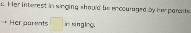 Her interest in singing should be encouraged by her parents. 
Her parents □ in singing.