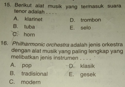 Berikut alat musik yang termasuk suara
tenor adalah . . . .
A. klarinet D. trombon
B. tuba E. selo
C. horn
16. Philharmonic orchestra adalah jenis orkestra
dengan alat musik yang paling lengkap yang
melibatkan jenis instrumen . . . .
A. pop D. klasik
B. tradisional E. gesek
C. modern