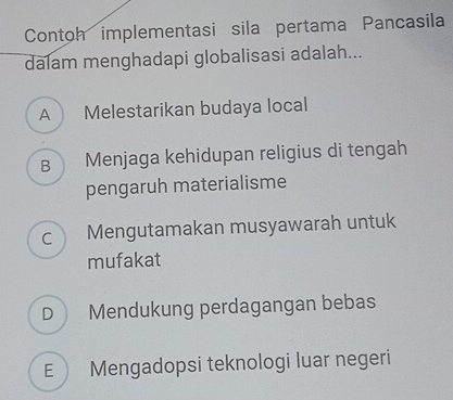 Contoh implementasi sila pertama Pancasila
dalam menghadapi globalisasi adalah...
A Melestarikan budaya local
B Menjaga kehidupan religius di tengah
pengaruh materialisme
C Mengutamakan musyawarah untuk
mufakat
D Mendukung perdagangan bebas
E Mengadopsi teknologi luar negeri