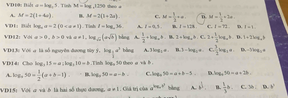 VD10: Biết a=log _25. Tính M=log _41250 theo a
A. M=2(1+4a). B. M=2(1+2a). C. M= 1/2 +a. D. M= 1/2 +2a. 
VD1: Biết log _6a=2(0. Tính I=log _a36. A. I=0,5. B. I=128. C. I=72. D. I=1. 
VD12: Với a>0, b>0 và a!= 1, log _sqrt(a)(asqrt(b)) bằng A.  1/2 +log _ab. B. 2+log _ab· C.2+ 1/2 log _ab D. 1+2log _ab
VD13: Với a là số nguyên dương tùy ý, log _ 1/2 a^3 bằng A. 3log _2a. B. 3-log _2a. C. 3/2 log _2a. D. -3log _2a
VD14: Cho log _315=a; log _310=b.Tính log _950 theo a và b.
A. log _950= 1/2 (a+b-1). B. log _950=a-b. C. log _950=a+b-5. D. log _950=a+2b. 
VD15: Với a và b là hai số thực dương, a!= 1. Giá trị của a^(log _a)b^3 bằng A. b^(frac 1)3. B.  1/3 b. C. 3b. D. b^3