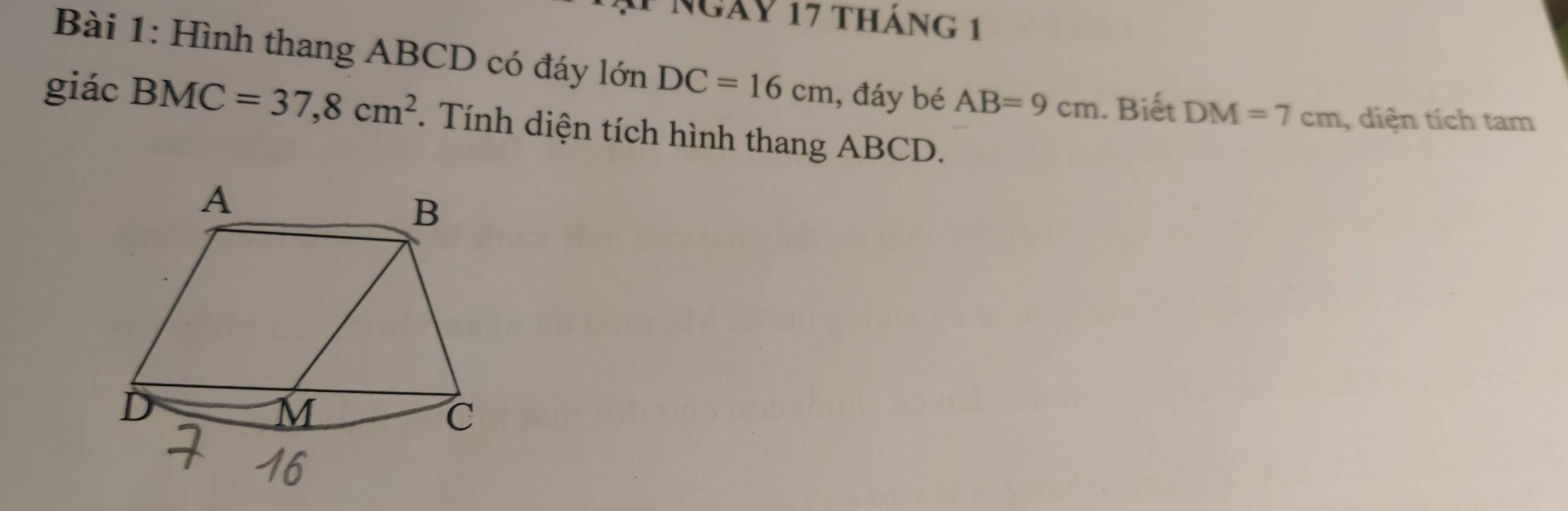 Ngày 17 tháng 1 
Bài 1: Hình thang ABCD có đáy lớn DC=16cm , đáy bé AB=9cm. Biết DM=7cm , diện tích tam 
giác BMC=37,8cm^2. Tính diện tích hình thang ABCD.