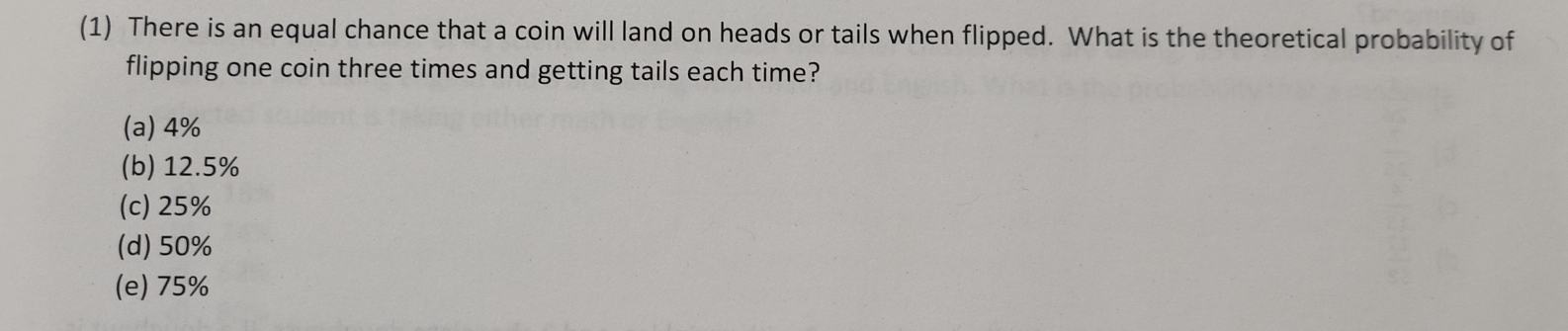 (1) There is an equal chance that a coin will land on heads or tails when flipped. What is the theoretical probability of
flipping one coin three times and getting tails each time?
(a) 4%
(b) 12.5%
(c) 25%
(d) 50%
(e) 75%