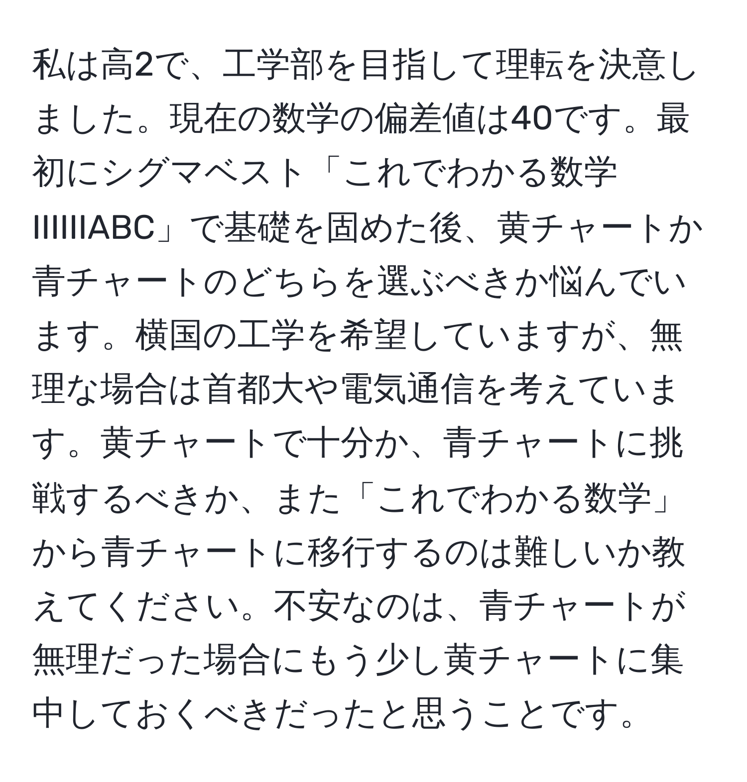 私は高2で、工学部を目指して理転を決意しました。現在の数学の偏差値は40です。最初にシグマベスト「これでわかる数学IIIIIIABC」で基礎を固めた後、黄チャートか青チャートのどちらを選ぶべきか悩んでいます。横国の工学を希望していますが、無理な場合は首都大や電気通信を考えています。黄チャートで十分か、青チャートに挑戦するべきか、また「これでわかる数学」から青チャートに移行するのは難しいか教えてください。不安なのは、青チャートが無理だった場合にもう少し黄チャートに集中しておくべきだったと思うことです。