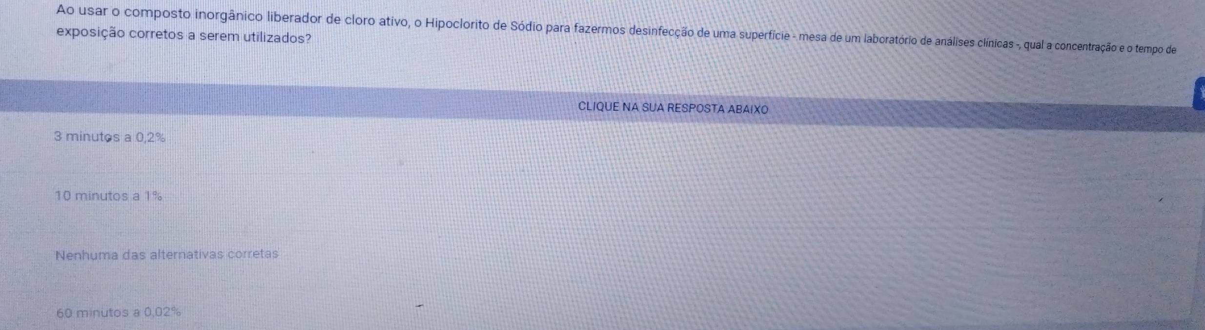 Ao usar o composto inorgânico liberador de cloro ativo, o Hipoclorito de Sódio para fazermos desinfecção de uma superfície - mesa de um laboratório de análises clínicas -, qual a concentração e o tempo de
exposição corretos a serem utilizados?
CLIQUE NA SUA RESPOSTA ABAIXO
3 minutos a 0,2%
10 minutos a 1%
Nenhuma das alternativas corretas
60 minutos a 0,02%