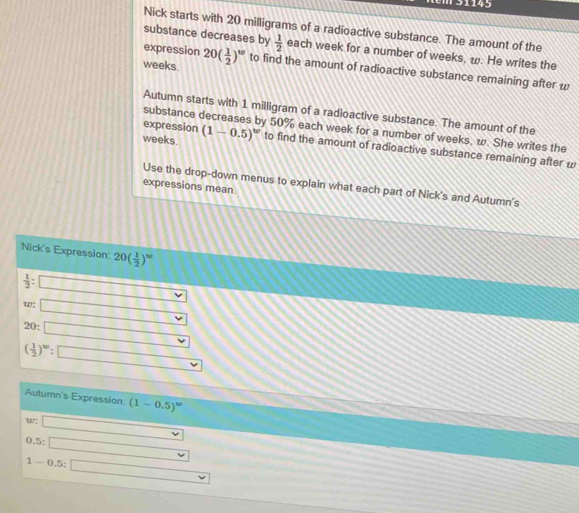 51145 
Nick starts with 20 milligrams of a radioactive substance. The amount of the 
substance decreases by 
expression  1/2  each week for a number of weeks, ω. He writes the 
weeks 20( 1/2 )^w to find the amount of radioactive substance remaining after w
Autumn starts with 1 milligram of a radioactive substance. The amount of the 
expression 
substance decreases by 50% each week for a number of weeks, w. She writes the
weeks. (1-0.5)^w to find the amount of radioactive substance remaining after w
Use the drop-down menus to explain what each part of Nick's and Autumn's 
expressions mean 
Nick's Expression 20( 1/2 )^w
 1/2 : □
w □ vee
20 : □
( 1/2 )^w: □
Autumn's Expression (1-0.5)^w
w: □ _ 
0.5:□
1-0.5:□