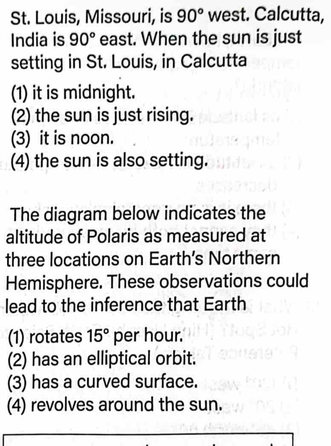 St. Louis, Missouri, is 90° west. Calcutta, 
India is 90° east. When the sun is just 
setting in St. Louis, in Calcutta 
(1) it is midnight. 
(2) the sun is just rising. 
(3) it is noon. 
(4) the sun is also setting. 
The diagram below indicates the 
altitude of Polaris as measured at 
three locations on Earth’s Northern 
Hemisphere. These observations could 
lead to the inference that Earth 
(1) rotates 15° per hour.' 
(2) has an elliptical orbit. 
(3) has a curved surface. 
(4) revolves around the sun.