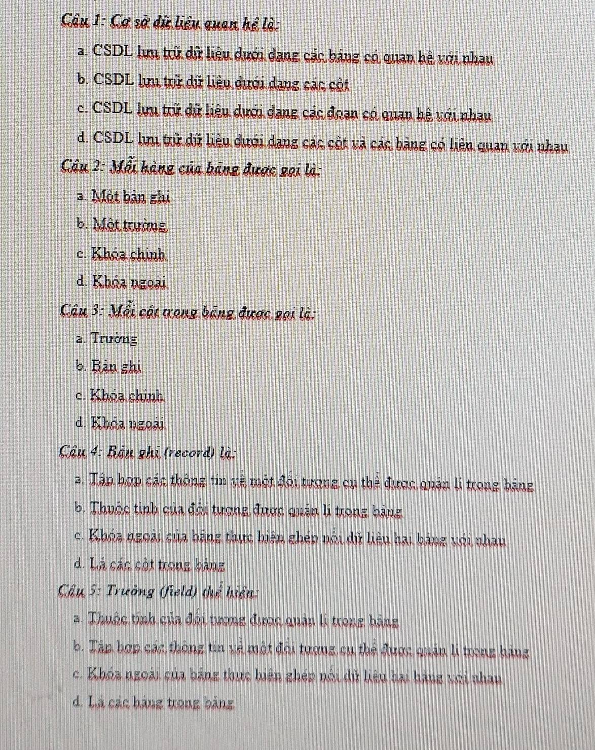 Cơ sở dứ liêu quan hể là:
a. CSDL lựu trữ dữ liệu dưới dang các bảng có quan hệ với nhau
b. CSDL lựu trữ dữ liêu dưới dang các cột
c. CSDL lựu trữ dữ liêu dưới dang các đoạn có quan hệ với nhau
d. CSDL lưu trữ dữ liêu dưới dang các cột và các bàng có liên quan với nhau
Câu 2: Mỗi hàng của bảng được gại là:
a. Một bản ghi
b. Một trường
c. Khóa chính
d. Khóa ngoài.
Câu 3: Mỗi cật tong bảng được gọi là:
a. Trường
b. Bản ghi
c. Khóa chính
d. Khoa ngoài
Cậu 4: Bận ghi (record) là:
a. Tập hợp các thông tin và một đội tượng cụ thể được quản li trong bảng
b. Thuộc tinh của đội tượng được quản li trong bảng
c. Khóa ngoài của bảng thực hiện ghép nối dữ liêu hại háng với nhau
d. Là các cột trong bảng
Câu 5: Trưởng (field) thể hiệu:
a. Thuộc tinh của đội tượng được quản li trong bảng
b. Tập hợp các thông tin và một đội tượng cụ thẻ được quân li trong hàng
c. Khóa ngoài của bảng thực hiện ghép nói dữ liêu hai hàng với nhan
d. Là các bảng trong bảng