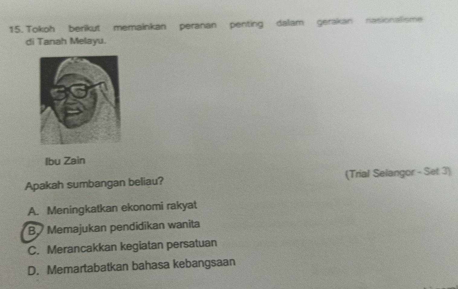 Tokoh berikut memainkan peranan penting dalam gerakan nasionalisme
di Tanah Melayu.
Ibu Zain
Apakah sumbangan beliau? (Trial Selangor - Set 3)
A. Meningkatkan ekonomi rakyat
B. Memajukan pendidikan wanita
C. Merancakkan kegiatan persatuan
D. Memartabatkan bahasa kebangsaan