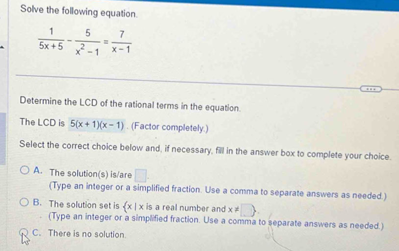 Solve the following equation.
 1/5x+5 - 5/x^2-1 = 7/x-1 
Determine the LCD of the rational terms in the equation.
The LCD is 5(x+1)(x-1). (Factor completely.)
Select the correct choice below and, if necessary, fill in the answer box to complete your choice.
A. The solution(s) is/are □ . 
(Type an integer or a simplified fraction. Use a comma to separate answers as needed.)
B. The solution set is  x|x is a real number and x!= □ 
(Type an integer or a simplified fraction. Use a comma to separate answers as needed.)
C. There is no solution.