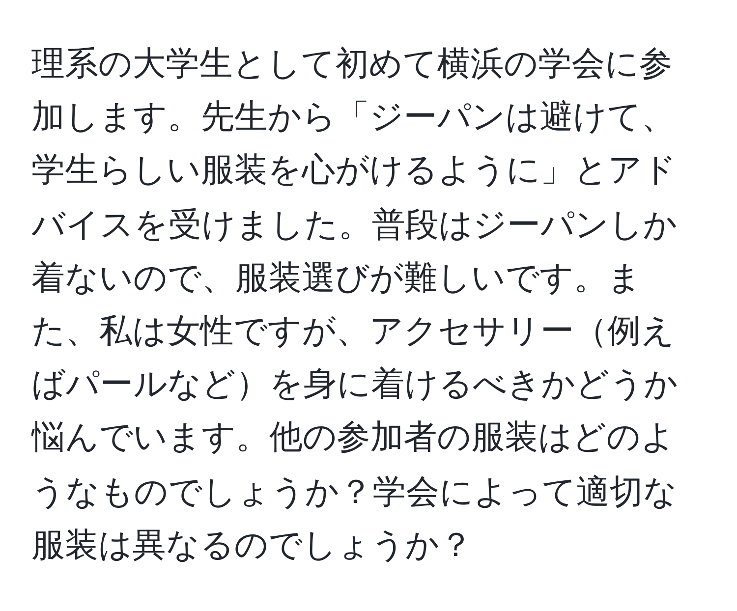 理系の大学生として初めて横浜の学会に参加します。先生から「ジーパンは避けて、学生らしい服装を心がけるように」とアドバイスを受けました。普段はジーパンしか着ないので、服装選びが難しいです。また、私は女性ですが、アクセサリー例えばパールなどを身に着けるべきかどうか悩んでいます。他の参加者の服装はどのようなものでしょうか？学会によって適切な服装は異なるのでしょうか？