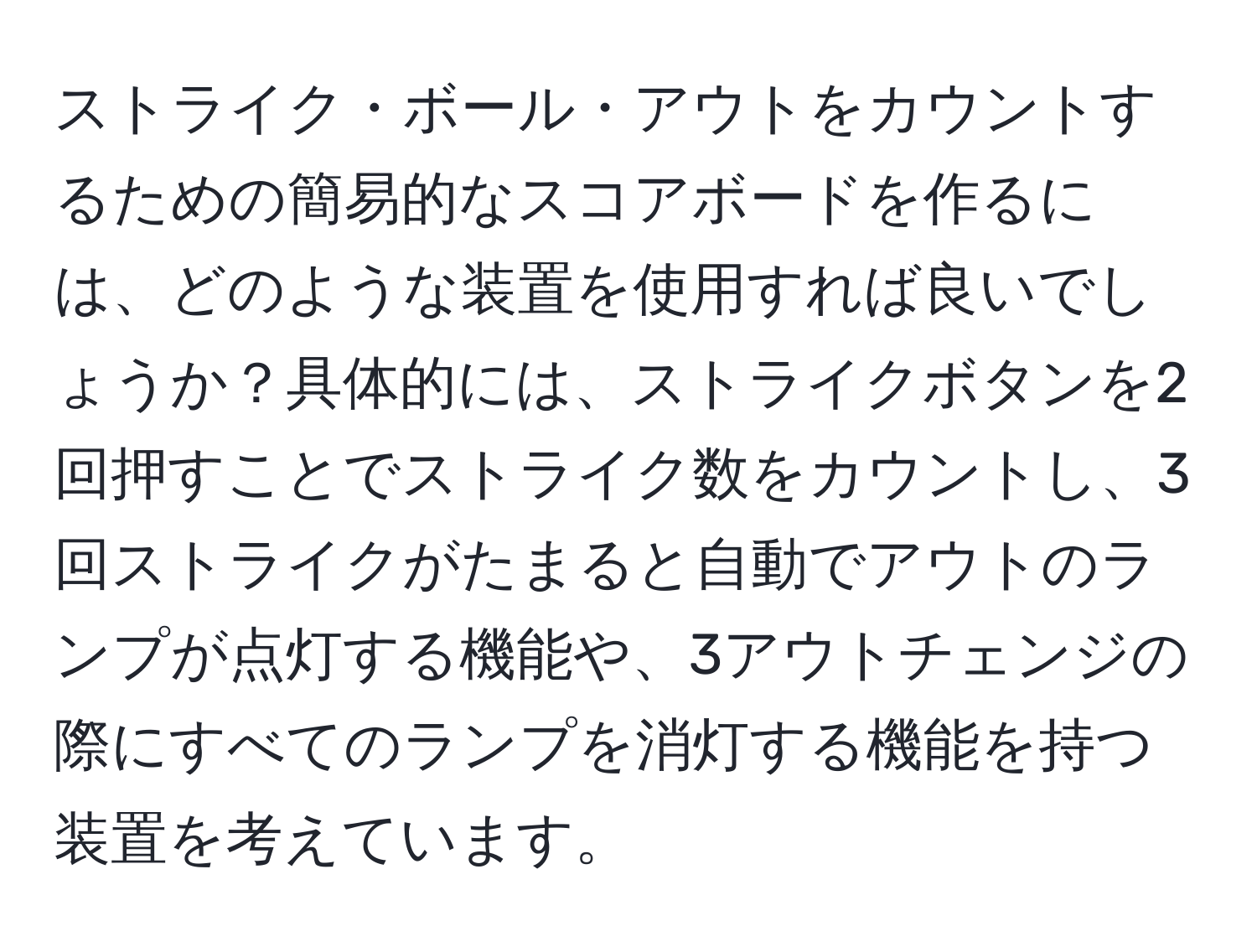 ストライク・ボール・アウトをカウントするための簡易的なスコアボードを作るには、どのような装置を使用すれば良いでしょうか？具体的には、ストライクボタンを2回押すことでストライク数をカウントし、3回ストライクがたまると自動でアウトのランプが点灯する機能や、3アウトチェンジの際にすべてのランプを消灯する機能を持つ装置を考えています。