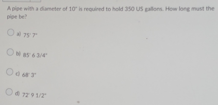 A pipe with a diameter of 10'' is required to hold 350 US gallons. How long must the
pipe be?
a) 75°7°
b) 85°63/4°
c) 68'3''
d) 72°91/2°