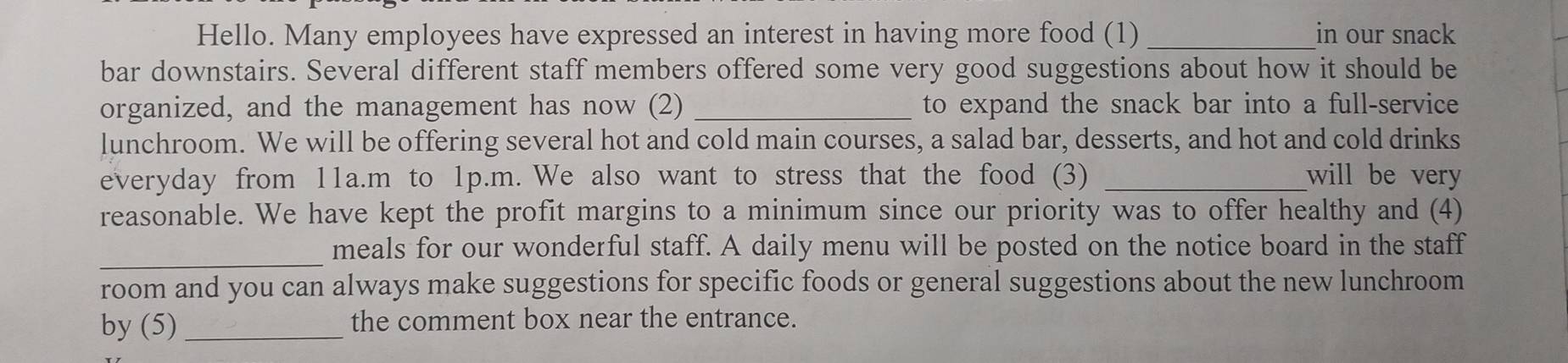Hello. Many employees have expressed an interest in having more food (1) _in our snack 
bar downstairs. Several different staff members offered some very good suggestions about how it should be 
organized, and the management has now (2) _to expand the snack bar into a full-service 
lunchroom. We will be offering several hot and cold main courses, a salad bar, desserts, and hot and cold drinks 
everyday from 11a.m to 1p.m. We also want to stress that the food (3) _will be very 
reasonable. We have kept the profit margins to a minimum since our priority was to offer healthy and (4) 
_ 
meals for our wonderful staff. A daily menu will be posted on the notice board in the staff 
room and you can always make suggestions for specific foods or general suggestions about the new lunchroom 
by (5) _the comment box near the entrance.