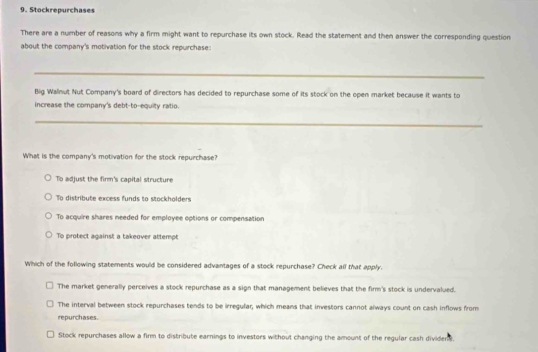 Stockrepurchases
There are a number of reasons why a firm might want to repurchase its own stock. Read the statement and then answer the corresponding question
about the company's motivation for the stock repurchase:
_
Big Walnut Nut Company's board of directors has decided to repurchase some of its stock on the open market because it wants to
increase the company's debt-to-equity ratio.
_
What is the company's motivation for the stock repurchase?
To adjust the firm's capital structure
To distribute excess funds to stockholders
To acquire shares needed for employee options or compensation
To protect against a takeover attempt
Which of the following statements would be considered advantages of a stock repurchase? Check all that apply.
The market generally perceives a stock repurchase as a sign that management believes that the firm's stock is undervalued.
The interval between stock repurchases tends to be irregular, which means that investors cannot always count on cash inflows from
repurchases.
Stock repurchases allow a firm to distribute earnings to investors without changing the amount of the regular cash divider ,