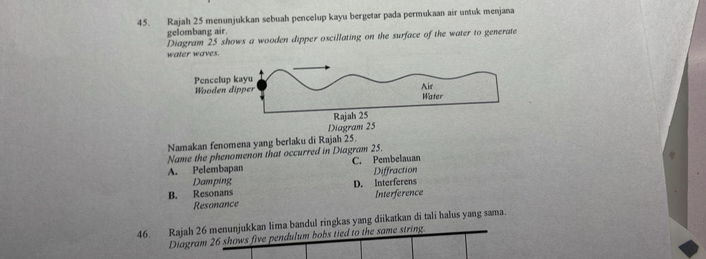 Rajah 25 menunjukkan sebuah pencelup kayu bergetar pada permukaan air untuk menjana
gelombang air.
Diagram 25 shows a wooden dipper oscillating on the surface of the water to generate
water waves.
Diagram 25
Namakan fenomena yang berlaku di Rajah 25.
Name the phenomenon that occurred in Diagram 25.
A. Pelembapan C. Pembelauan
Damping Diffraction
B. Resonans D. Interferens
Resonance Interference
46. Rajah 26 menunjukkan lima bandul ringkas yang diikatkan di tali halus yang sama.
Diagram 26 shows five pendulum bobs tied to the same string.