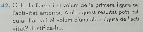 Calcula l'àrea i el volum de la primera figura de 
I'activitat anterior. Amb aquest resultat pots cal- 
cular l'àrea i el volum d'una altra figura de l'acti- 
vitat? Justifica-ho.