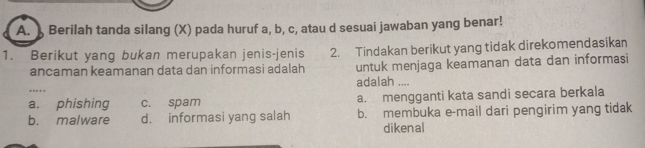 ) Berilah tanda silang (X) pada huruf a, b, c, atau d sesuai jawaban yang benar!
1. Berikut yang bukan merupakan jenis-jenis 2. Tindakan berikut yang tidak direkomendasikan
ancaman keamanan data dan informasi adalah
untuk menjaga keamanan data dan informasi
adalah ....
a. phishing c. spam a. mengganti kata sandi secara berkala
b. malware d. informasi yang salah b. membuka e-mail dari pengirim yang tidak
dikenal