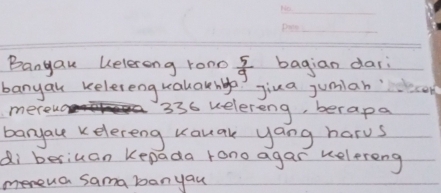 Bangak uelerong rono  5/9  bagian dar 
banyal kelereng kalakha? Jiua jumianc 
mereuo 336 welereng, berapa 
baryace kelereng Kauak yang harus 
di besiuan Kepada rono agar kelereng 
meneua sama banyau