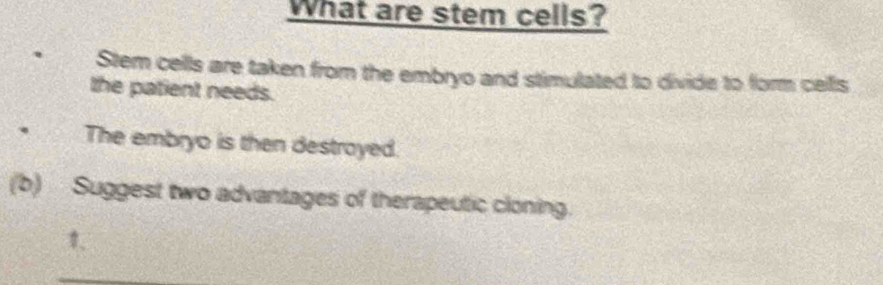 What are stem cells? 
Stem cells are taken from the embryo and stimulated to divide to form cells 
the patient needs. 
、 The embryo is then destroyed. 
(b) Suggest two advantages of therapeutic cloning.