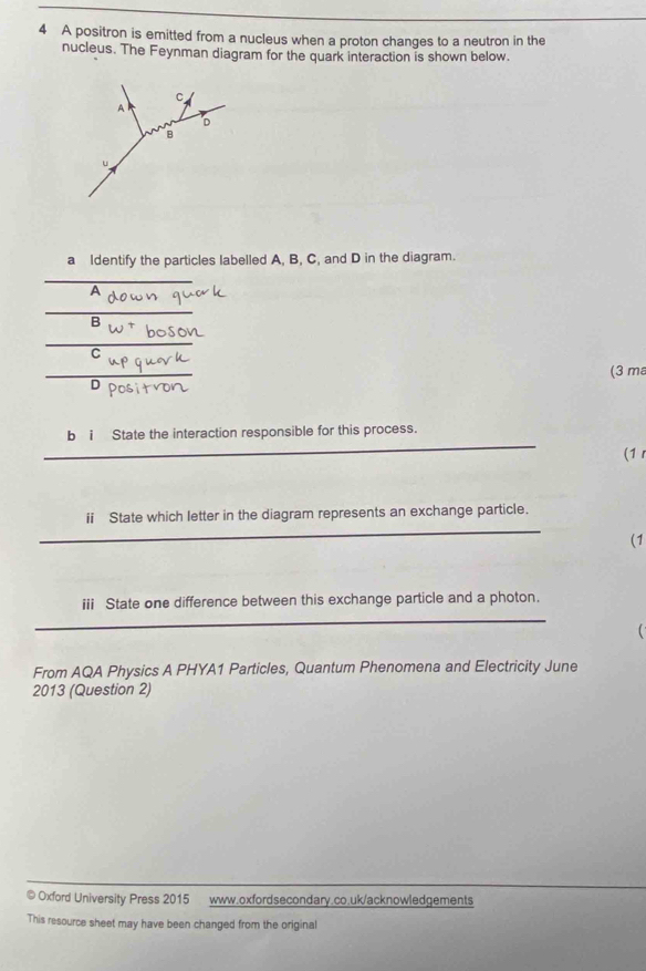A positron is emitted from a nucleus when a proton changes to a neutron in the 
nucleus. The Feynman diagram for the quark interaction is shown below. 
a Identify the particles labelled A, B, C, and D in the diagram. 
A 
B 
C 
(3 ma 
D 
_ 
bi State the interaction responsible for this process. 
(1 r 
_ 
ii State which letter in the diagram represents an exchange particle. 
(1 
iii State one difference between this exchange particle and a photon. 
_ 

From AQA Physics A PHYA1 Particles, Quantum Phenomena and Electricity June 
2013 (Question 2) 
© Oxford University Press 2015 www.oxfordsecondary.co.uk/acknowledgements 
This resource sheet may have been changed from the original