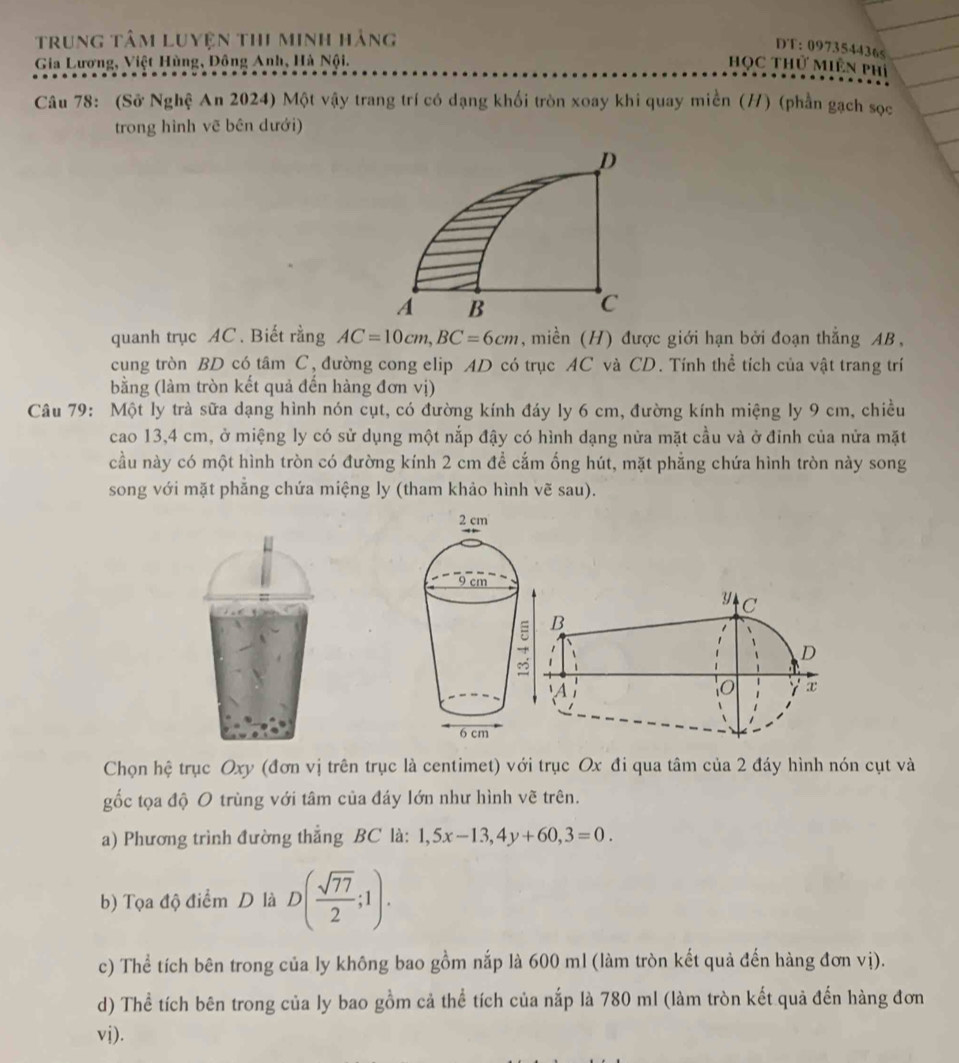 trung tâm Luyện thi minh hảng
DT: 097354436<
Gia Lương, Việt Hùng, Đông Anh, Hà Nội. Học Thử Miền phí
Câu 78: (Sử Nghệ An 2024) Một vậy trang trí có dạng khối tròn xoay khi quay miền (H) (phần gạch sọc
trong hình vẽ bên dưới)
D
A B
C
quanh trục AC. Biết rằng  AC=10cm,BC=6cm , miền (H) được giới hạn bởi đoạn thẳng AB ,
cung tròn BD có tâm C, đường cong elip AD có trục AC và CD. Tính thể tích của vật trang trí
(bằng (làm tròn kết quả đến hàng đơn vị)
Câu 79: Một ly trà sữa dạng hình nón cụt, có đường kính đáy ly 6 cm, đường kính miệng ly 9 cm, chiều
cao 13,4 cm, ở miệng ly có sử dụng một nắp đậy có hình dạng nửa mặt cầu và ở đỉnh của nửa mặt
cầu này có một hình tròn có đường kính 2 cm để cắm ống hút, mặt phẳng chứa hình tròn này song
song với mặt phẳng chứa miệng ly (tham khảo hình vẽ sau).
Chọn hệ trục Oxy (đơn vị trên trục là centimet) với trục Ox đi qua tâm của 2 đáy hình nón cụt và
gốc tọa độ O trùng với tâm của đáy lớn như hình vẽ trên.
a) Phương trình đường thẳng BC là: 1,5x-13,4y+60,3=0.
b) Tọa độ điểm D là D( sqrt(77)/2 ;1).
c) Thể tích bên trong của ly không bao gồm nắp là 600 ml (làm tròn kết quả đến hàng đơn vị).
d) Thể tích bên trong của ly bao gồm cả thể tích của nắp là 780 ml (làm tròn kết quả đến hàng đơn
vi).