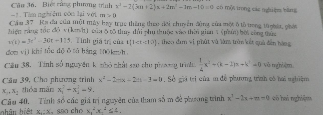 Biết răng phương trình x^2-2(3m+2)x+2m^2-3m-10=0 có một trong các nghiệm bằng
-1. Tìm nghiệm còn lại với m>0
Câu 37 Ra đa của một máy bay trực thăng theo dõi chuyển động của một ô tổ trong 10 phút, phát 
hiện rằng tốc độ v(km/h) của ô tô thay đổi phụ thuộc vào thời gian t (phút) bởi công thức
v(t)=3t^2-30t+115. Tính giá trị của t(1 , theo đơn vị phút và làm tròn kết quả đến hàng 
đơn vị) khi tốc độ ô tô bằng 100km/h. 
Câu 38. Tính số nguyên k nhỏ nhất sao cho phương trình:  1/4 x^2+(k-2)x+k^2=0 vô nghiệm. 
Câu 39. Cho phương trình x^2-2mx+2m-3=0. Số giá trị của m đề phương trình có hai nghiệm
X_1, X_2 thỏa mãn x_1^(2+x_2^2=9. 
Câu 40. Tính số các giá trị nguyên của tham số m để phương trình x^2)-2x+m=0 có hai nghiệm 
bhân biệt x,; x, sao cho x_1^2.x_2^2≤ 4.