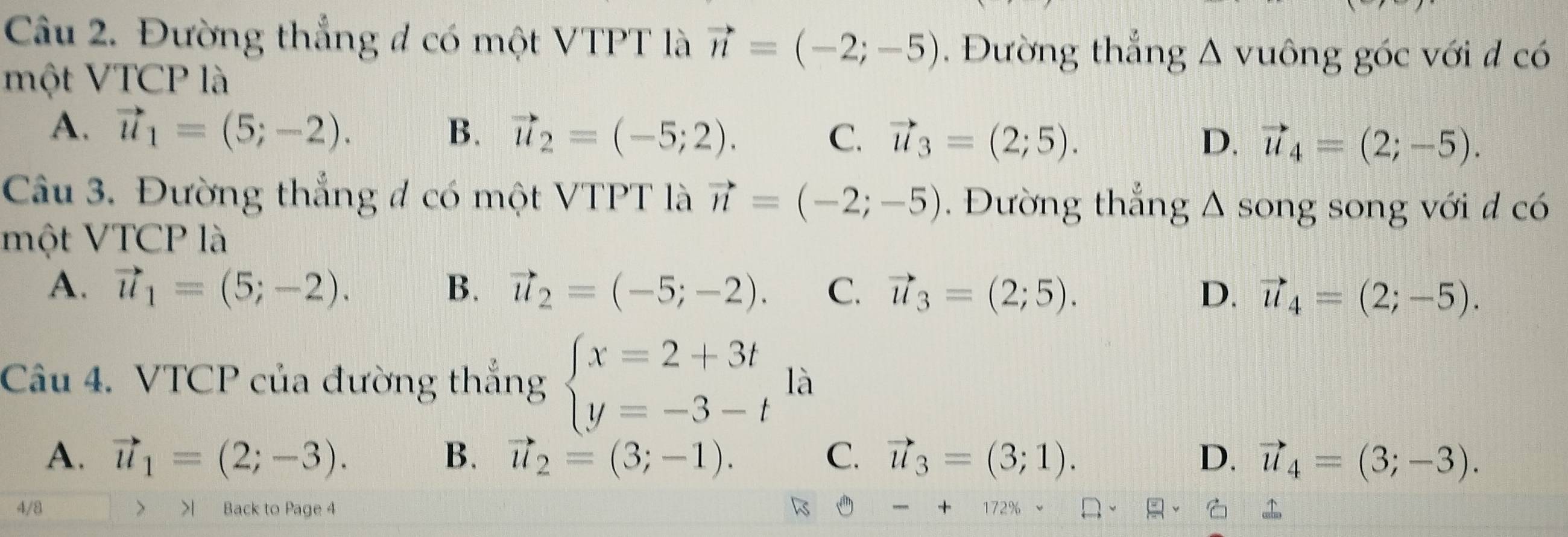 Đường thắng đ có một VTPT là vector n=(-2;-5) Đường thắng A vuông góc với đ có
một VTCP là
A. vector u_1=(5;-2). B. vector u_2=(-5;2). C. vector u_3=(2;5). vector u_4=(2;-5). 
D.
Câu 3. Đường thắng đ có một VTPT là vector n=(-2;-5). Đường thắng △ song song với d có
một VTCP là
A. vector u_1=(5;-2). B. vector u_2=(-5;-2). C. vector u_3=(2;5). D. vector u_4=(2;-5). 
Câu 4. VTCP của đường thắng beginarrayl x=2+3t y=-3-tendarray. là
A. vector u_1=(2;-3). B. vector u_2=(3;-1). C. vector u_3=(3;1). D. vector u_4=(3;-3). 
4/8 > >| Back to Page 4 1