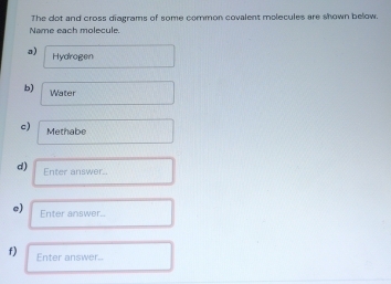 The dot and cross diagrams of some common covalent molecules are shown below. 
Name each molecule. 
a) Hydragen 
b) Water 
c) Methabe 
d) Enter answer. 
e) Enter answer.. 
f) Enter answer..