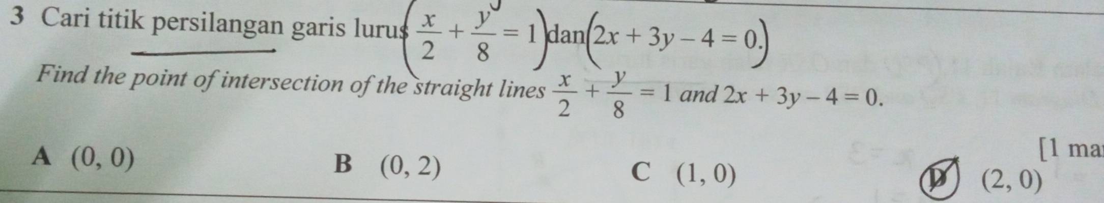 Cari titik persilangan garis lurus ( x/2 + y/8 =1)dan(2x+3y-4=0.)
Find the point of intersection of the straight lines  x/2 + y/8 =1 and 2x+3y-4=0.
A (0,0)
B (0,2)
[l ma
C (1,0)
D (2,0)