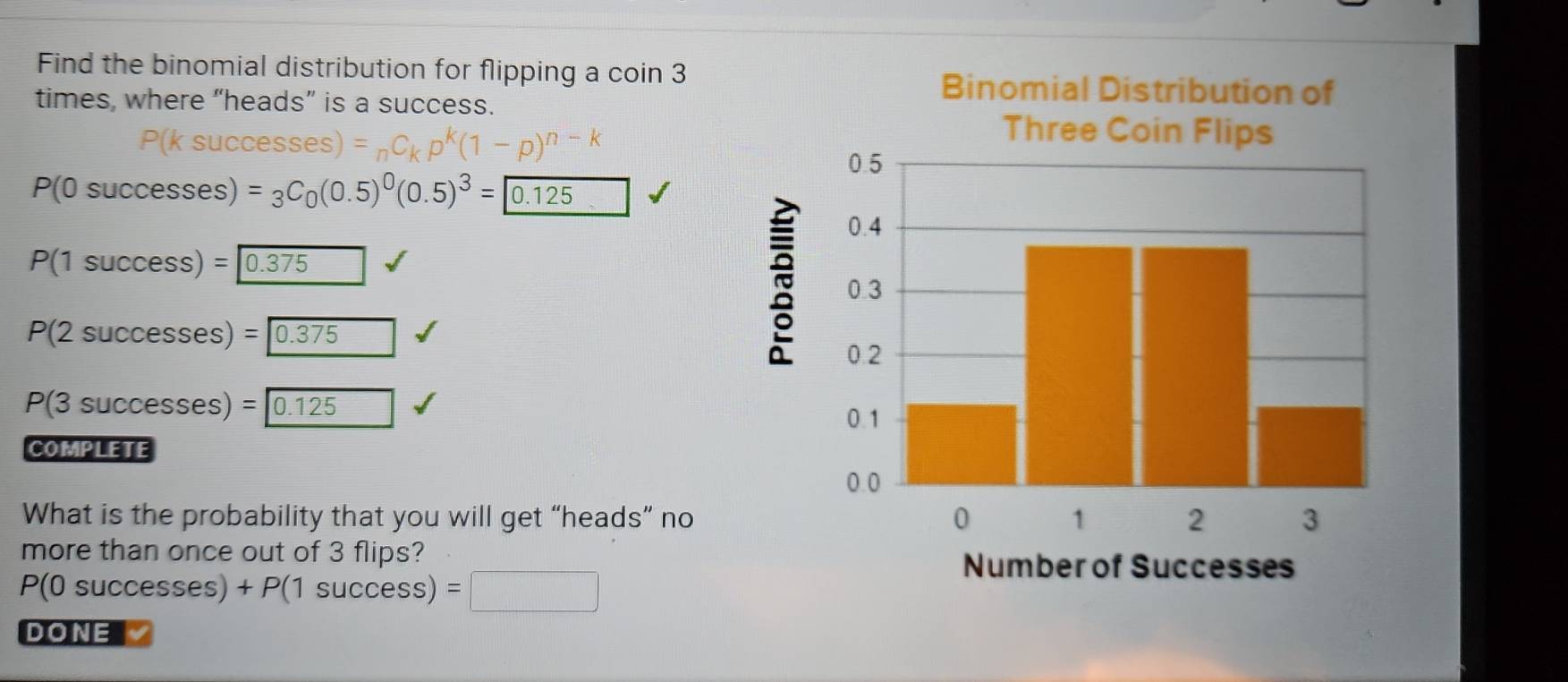 Find the binomial distribution for flipping a coin 3
times, where “heads” is a success.
DK
kp^k(1-p)^n-k
P(0successes) =_3C_0(0.5)^0(0.5)^3=encloselongdiv 0.125
P(1success)= 0.375
P(2successes)= 0.375
P(3successes)= 0.125
COMPLETE
What is the probability that you will get “heads” no
more than once out of 3 flips?
P(0successes)+P(1success) =□
D ONE