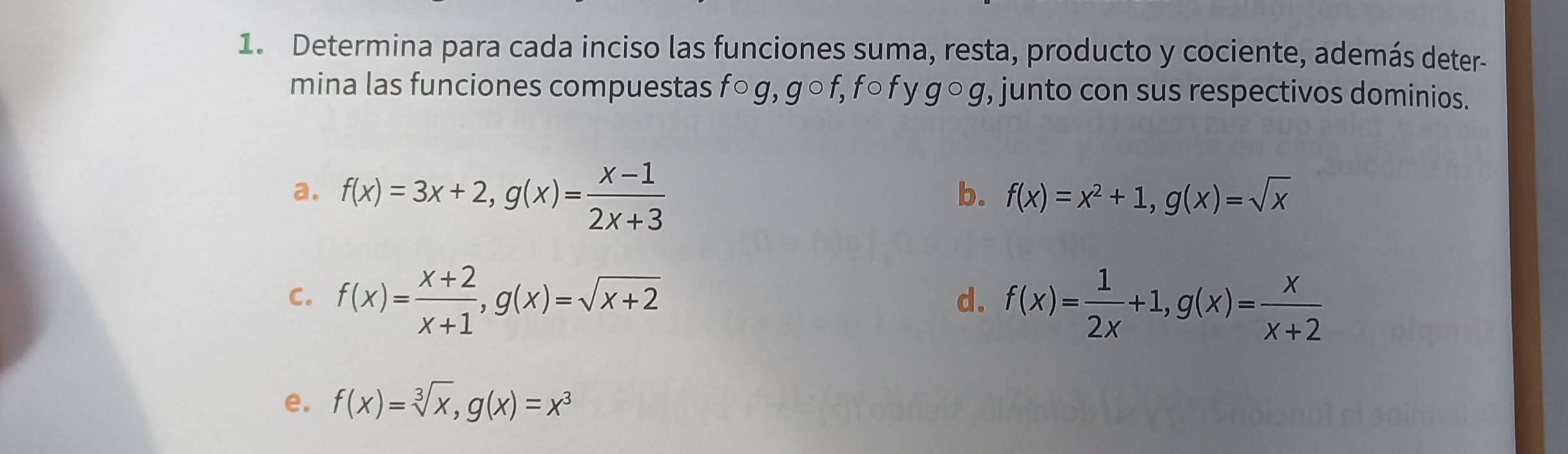 Determina para cada inciso las funciones suma, resta, producto y cociente, además deter- 
mina las funciones compuestas fcirc g, gcirc f, fcirc f gcirc g , junto con sus respectivos dominios. 
a. f(x)=3x+2, g(x)= (x-1)/2x+3 
b. f(x)=x^2+1, g(x)=sqrt(x)
C. f(x)= (x+2)/x+1 , g(x)=sqrt(x+2) f(x)= 1/2x +1, g(x)= x/x+2 
d. 
e. f(x)=sqrt[3](x), g(x)=x^3