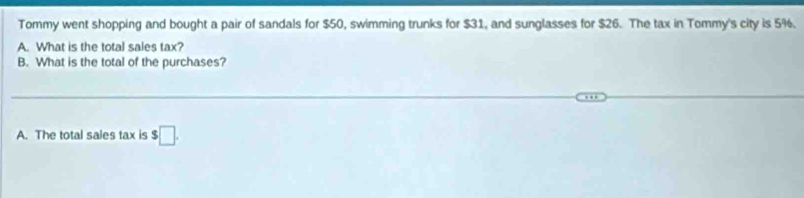 Tommy went shopping and bought a pair of sandals for $50, swimming trunks for $31, and sunglasses for $26. The tax in Tommy's city is 5%. 
A. What is the total sales tax? 
B. What is the total of the purchases? 
A. The total sales tax is $□.