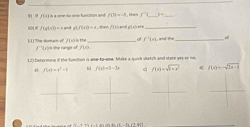 If f(x) is a one-to-one function and f(3)=-5 , then ∈t^(-1)( _ ) = _ . 
10) If f(g(x))=x and g(f(x))=x , then f(x) and g(x) are _. 
11) The domain of f(x) is the _of f^(-1)(x) , and the _of
f^(-1)(x) is the range of f(x). 
12) Determine if the function is one-to-one. Make a quick sketch and state yes or no. 
a) f(x)=x^2-1 b) f(x)=1-3x c) f(x)=sqrt(1+x^2) d) f(x)=-sqrt(2x-1)
 (-22)(-16)(0.8),(1,-3),(2,9)