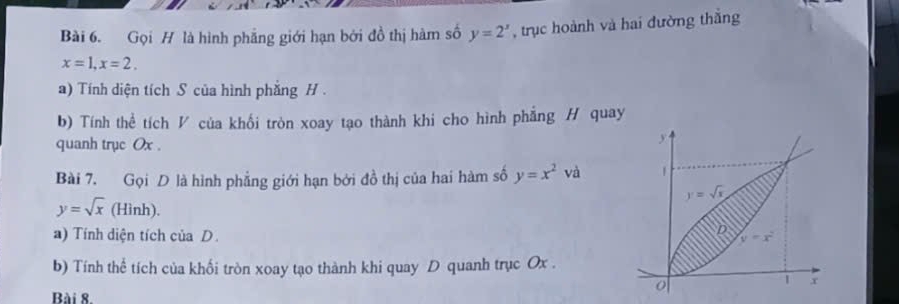 Gọi H là hình phẳng giới hạn bởi đồ thị hàm số y=2^x , trục hoành và hai đường thằng
x=1,x=2.
a) Tính diện tích S của hình phẳng H .
b) Tính thể tích V của khối tròn xoay tạo thành khi cho hình phẳng H quay
quanh trục Ox .
Bài 7. Gọi D là hình phẳng giới hạn bởi đồ thị của hai hàm số y=x^2 và
y=sqrt(x) (Hình).
a) Tính diện tích của D.
b) Tính thể tích của khối tròn xoay tạo thành khi quay D quanh trục Ox .
Bài 8.