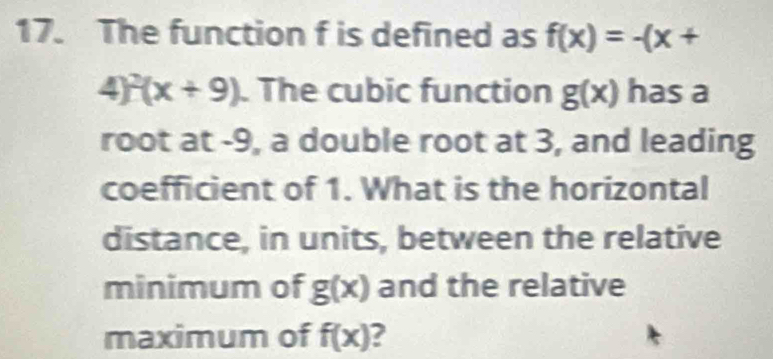 The function f is defined as f(x)=-(x+
4)^2(x+9). The cubic function g(x) has a 
root at -9, a double root at 3, and leading 
coefficient of 1. What is the horizontal 
distance, in units, between the relative 
minimum of g(x) and the relative 
maximum of f(x) 2