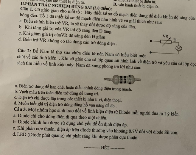 tết kể thiết bị điện tử.
C  t , chế tạo thiết bị điện tử. D. vận hành thiết bị điện tử.
II.PHẢN TRÁC NGHIỆM ĐÚNG SAI (3,0 điểm):
Câu 1. Cô giáo giao cho mỗi tổ : Hãy thiết kế sơ đồ mạch điện dùng để điều khiển độ sáng của
bóng đèn. Tổ 1 đã thiết kế sơ đồ mạch điện như hình vẽ và giải thích như sau:
a. Điều chỉnh biến trở VR, ta sẽ thay đổi được độ sáng của đèn.
b. Khi tăng giá trị của VR thì độ sáng đèn Đ tăng.
c. Khi giảm giá trị củaVR độ sáng đèn Đ giảm
d. Biến trở VR không có tác dụng cản trở dòng điện .
Câu 2: Bố Nam là thợ sửa chữa điện tử nên Nam có hiểu biết mộ
chút về các linh kiện . Khi cô giáo cho cả lớp quan sát hình ảnh về điện trở và yêu cầu cả lớp đọc
sách tìm hiểu về lịnh kiện này. Nam đã xung phong trả lời như sau:
a. Điện trở dùng để hạn chế, hoặc điều chỉnh dòng điện trong mạch.
b. Vạch màu trên thân điện trở dùng để trang trí.
c. Điện trở chỉ được lắp trong các thiết bị như tỉ vi, điện thoại.
d. Muốn biết giá trị điện trở dùng đồng hồ vạn năng đề đo .
Câu 3. Một nhóm học sinh trao đổi về linh kiện điện tử Diode mỗi người đưa ra 1 ý kiến.
a. Diode chỉ cho dòng điện đi qua theo một chiều.
b. Diode chỉnh lưu được sử dụng chủ yếu để ổn định điện áp.
c. Khi phân cực thuận, điện áp trên diode thường vào khoảng 0.7V đối với diode Silicon.
d. LED (Diode phát quang) chỉ phát sáng khi được phân cực thuận.
_HÉt_