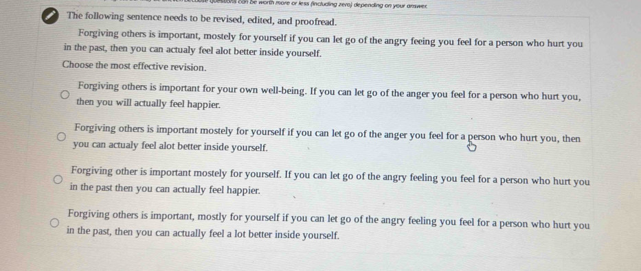 lestions can be worth more or less (including zero) depending on your answer.
i The following sentence needs to be revised, edited, and proofread.
Forgiving others is important, mostely for yourself if you can let go of the angry feeing you feel for a person who hurt you
in the past, then you can actualy feel alot better inside yourself.
Choose the most effective revision.
Forgiving others is important for your own well-being. If you can let go of the anger you feel for a person who hurt you,
then you will actually feel happier.
Forgiving others is important mostely for yourself if you can let go of the anger you feel for a person who hurt you, then
you can actualy feel alot better inside yourself.
Forgiving other is important mostely for yourself. If you can let go of the angry feeling you feel for a person who hurt you
in the past then you can actually feel happier.
Forgiving others is important, mostly for yourself if you can let go of the angry feeling you feel for a person who hurt you
in the past, then you can actually feel a lot better inside yourself.