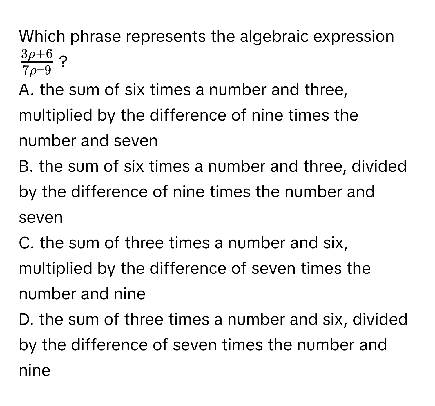 Which phrase represents the algebraic expression $ (3rho + 6)/7rho - 9 $?
A. the sum of six times a number and three, multiplied by the difference of nine times the number and seven
B. the sum of six times a number and three, divided by the difference of nine times the number and seven
C. the sum of three times a number and six, multiplied by the difference of seven times the number and nine
D. the sum of three times a number and six, divided by the difference of seven times the number and nine