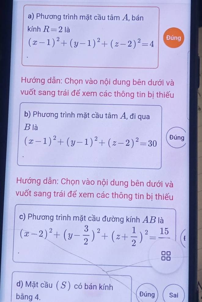 Phương trình mặt cầu tâm A, bán 
kính R=2 là
(x-1)^2+(y-1)^2+(z-2)^2=4 Đúng 
Hướng dẫn: Chọn vào nội dung bên dưới và 
vuốt sang trái để xem các thông tin bị thiếu 
b) Phương trình mặt cầu tâm Á, đi qua 
Blà
(x-1)^2+(y-1)^2+(z-2)^2=30 Đúng 
Hướng dẫn: Chọn vào nội dung bên dưới và 
vuốt sang trái để xem các thông tin bị thiếu 
c) Phương trình mặt cầu đường kính AB là
(x-2)^2+(y- 3/2 )^2+(z+ 1/2 )^2=frac 15
d) Mặt cầu ( S) có bán kính 
Đúng 
bằng 4. Sai