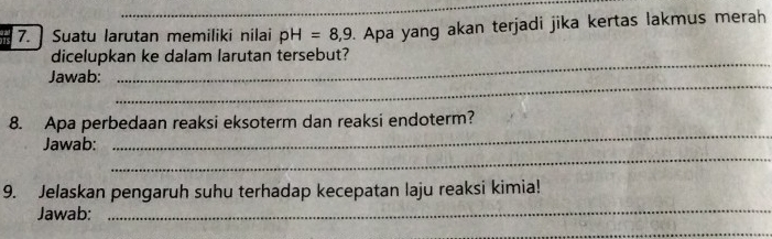 Suatu larutan memiliki nilai pH=8,9. Apa yang akan terjadi jika kertas lakmus merah 
dicelupkan ke dalam larutan tersebut? 
_ 
Jawab: 
_ 
8. Apa perbedaan reaksi eksoterm dan reaksi endoterm? 
_ 
Jawab: 
_ 
9. Jelaskan pengaruh suhu terhadap kecepatan laju reaksi kimia! 
Jawab: 
_ 
_