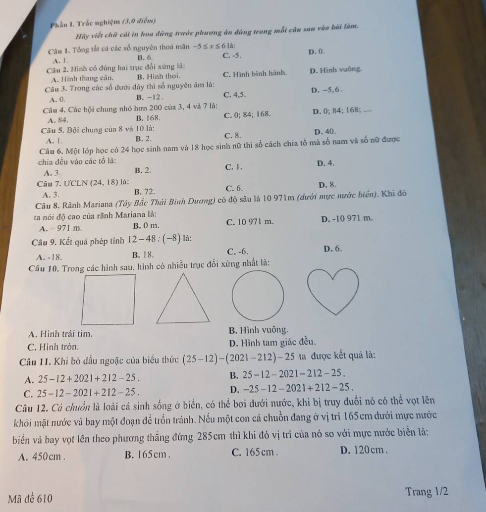 Phần I. Trắc nghiệm (3,0 điểm)
Hãy viết chữ cái in hoa đứng trước phương án đúng trong mỗi câu sau vào bài làm.
Câu 1. Tổng tất cả các số nguyên thoá mãn -5≤ x≤ 6 là:
A. 1. B. 6. C. -5. D. 0.
Câu 2. Hình có đúng hai trục đối xứng là:
A. Hinh thang cân. B. Hinh thoi. C. Hình bình hành. D. Hình vuông.
Câu 3. Trong các số dưới đây thì số nguyên âm là:
A. 0. B. -12 . C. 4,5. D. -5,6 .
Câu 4. Các bội chung nhỏ hơn 200 của 3, 4 và 7 là:
A. 84. B. 168. C. 0; 84; 168. D. 0; 84; 168; ....
Câu 5. Bội chung của 8 và 10 là:
A. 1. B. 2. C. 8. D. 40.
Câu 6. Một lớp học có 24 học sinh nam và 18 học sinh nữ thì số cách chia tố mả số nam và số nữ được
chia đều vào các tổ là:
C. 1.
A. 3. B. 2. D. 4.
Câu 7. ƯCLN (24,18) là: C. 6. D. 8.
A. 3. B. 72.
Câu 8. Rãnh Mariana (Tây Bắc Thái Bình Dương) có độ sâu là 10 971m (dưới mực nước biển). Khi đó
ta nói độ cao của rãnh Mariana là:
A. - 971 m. B. 0 m. C. 10 971 m. D. -10 971 m.
Câu 9. Kết quả phép tính 12-48:(-8) là:
A. -18. B. 18. C. -6. D. 6.
Câu 10. Trong các hình sau, hình có nhiều trục đối xứng nhất là:
A. Hình trái tim. B. Hình vuông.
C. Hình tròn, D. Hình tam giác đều.
Câu 11. Khi bỏ dấu ngoặc của biều thức (25-12)-(2021-212)-25 ta được kết quả là:
A. 25-12+2021+212-25. B. 25-12-2021-212-25.
C. 25-12-2021+212-25.
D. -25-12-2021+212-25.
Câu 12. Cá chuồn là loài cá sinh sống ở biển, có thể bơi dưới nước, khi bị truy đuồi nó có thể vọt lên
khỏi mặt nước và bay một đoạn đề trốn tránh. Nếu một con cá chuồn đang ở vị trí 165cm dưới mực nước
biển và bay vọt lên theo phương thẳng đứng 285cm thì khi đó vị trí của nó so với mực nước biển là:
A. 450cm . B. 165cm . C. 165 cm .
D. 120cm .
Mã để 610
Trang 1/2