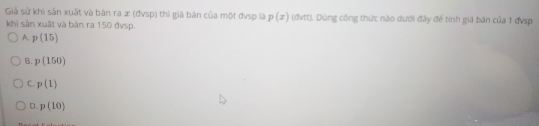 Giả sử khi sản xuất và bán ra x (đvsp) thì giá bán của một đvsp là p(x)(dvtt) ). Dùng công thức nào dưới đây đế tính giá bán của 1 đvsp
khi sản xuất và bán ra 150 đvsp.
A. p(15)
B. p(150)
C. p(1)
D. p(10)