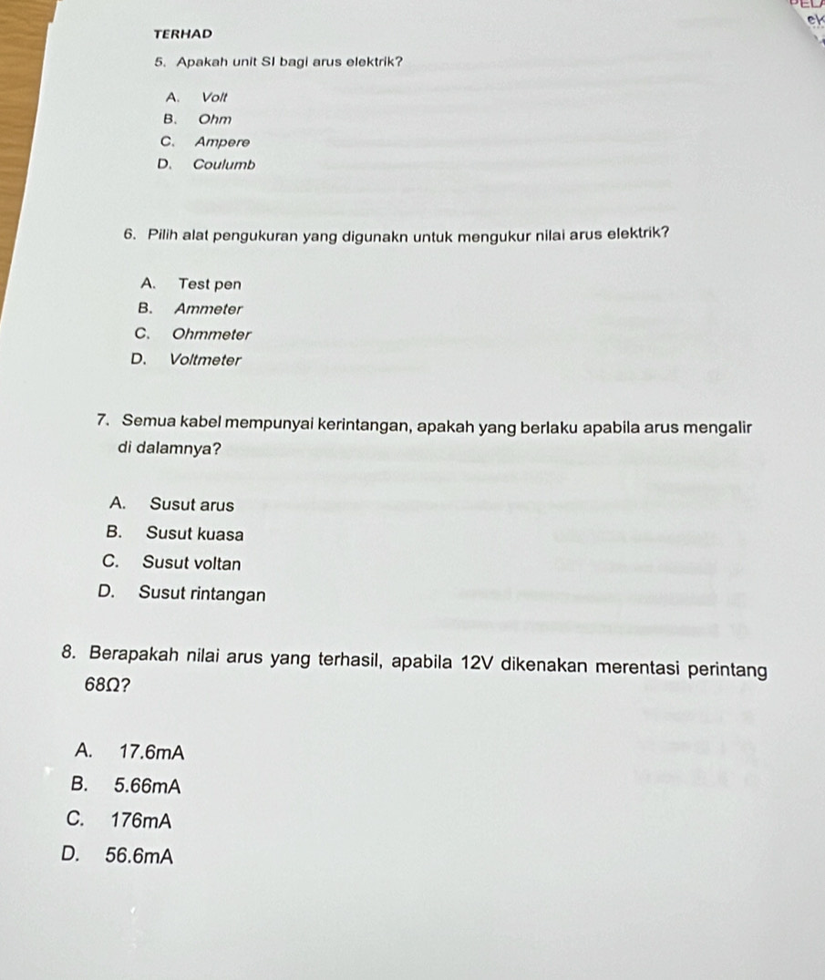 el
TERHAD
5. Apakah unit SI bagi arus elektrik?
A. Volt
B. Ohm
C. Ampere
D. Coulumb
6. Pilih alat pengukuran yang digunakn untuk mengukur nilai arus elektrik?
A. Test pen
B. Ammeter
C. Ohmmeter
D. Voltmeter
7. Semua kabel mempunyai kerintangan, apakah yang berlaku apabila arus mengalir
di dalamnya?
A. Susut arus
B. Susut kuasa
C. Susut voltan
D. Susut rintangan
8. Berapakah nilai arus yang terhasil, apabila 12V dikenakan merentasi perintang
68Ω?
A. 17.6mA
B. 5.66mA
C. 176mA
D. 56.6mA