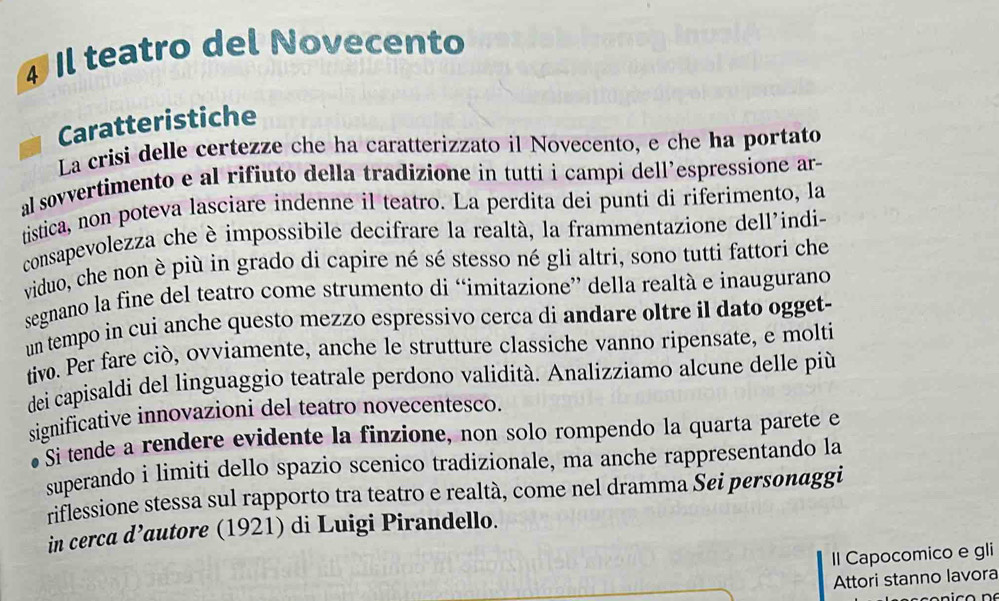 Il teatro del Novecento 
Caratteristiche 
La crisi delle certezze che ha caratterizzato il Novecento, e che ha portato 
alsovvertimento e al rifiuto della tradizione in tutti i campi dell’espressione ar- 
tistica, non poteva lasciare indenne il teatro. La perdita dei punti di riferimento, la 
consapevolezza che è impossibile decifrare la realtà, la frammentazione dell'indi- 
viduo, che non è più in grado di capire né sé stesso né gli altri, sono tutti fattori che 
segnano la fine del teatro come strumento di “imitazione” della realtà e inaugurano 
un tempo in cui anche questo mezzo espressivo cerca di andare oltre il dato ogget- 
tivo. Per fare ciò, ovviamente, anche le strutture classiche vanno ripensate, e molti 
dei capisaldi del linguaggio teatrale perdono validità. Analizziamo alcune delle più 
significative innovazioni del teatro novecentesco. 
Si tende a rendere evidente la finzione, non solo rompendo la quarta parete e 
superando i limiti dello spazio scenico tradizionale, ma anche rappresentando la 
riflessione stessa sul rapporto tra teatro e realtà, come nel dramma Sei personaggi 
in cerca d’autore (1921) di Luigi Pirandello. 
Il Capocomico e gli 
Attori stanno lavora