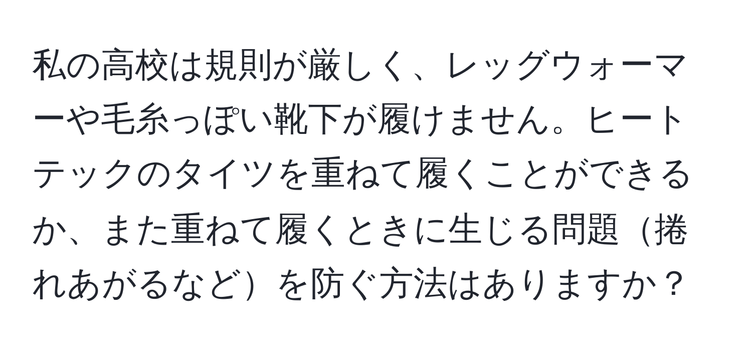 私の高校は規則が厳しく、レッグウォーマーや毛糸っぽい靴下が履けません。ヒートテックのタイツを重ねて履くことができるか、また重ねて履くときに生じる問題捲れあがるなどを防ぐ方法はありますか？