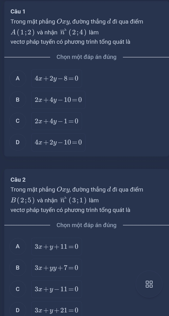 Trong mặt phẳng Oxy, đường thẳng & đi qua điểm
A(1;2) và nhận overline n(2;4) làm
vectơ pháp tuyến có phương trình tổng quát là
Chọn một đáp án đúng
A 4x+2y-8=0
B 2x+4y-10=0
C 2x+4y-1=0
D 4x+2y-10=0
Câu 2
Trong mặt phẳng Oxy, đường thẳng đ đi qua điểm
B(2;5) và nhận vector n(3;1) làm
vectơ pháp tuyến có phương trình tổng quát là
Chọn một đáp án đúng
A 3x+y+11=0
B 3x+yy+7=0
C 3x+y-11=0
D 3x+y+21=0