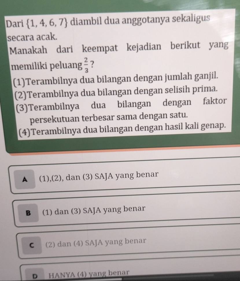 Dari  1,4,6,7 diambil dua anggotanya sekaligus
secara acak.
Manakah dari keempat kejadian berikut yang
memiliki peluang  2/3  ?
(1)Terambilnya dua bilangan dengan jumlah ganjil.
(2)Terambilnya dua bilangan dengan selisih prima.
(3)Terambilnya dua bilangan dengan faktor
persekutuan terbesar sama dengan satu.
(4)Terambilnya dua bilangan dengan hasil kali genap.
▲ (1),(2), dan (3) SAJA yang benar
B (1) dan (3) SAJA yang benar
C (2) dan (4) SAJA yang benar
D HANYA (4) yang benar