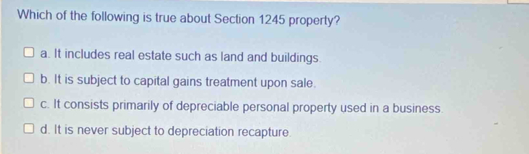 Which of the following is true about Section 1245 property?
a. It includes real estate such as land and buildings.
b. It is subject to capital gains treatment upon sale.
c. It consists primarily of depreciable personal property used in a business.
d. It is never subject to depreciation recapture.